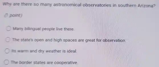 Why are there so many astronomical observatorie s in southern Arizona?
(1 point)
Many bilingual people live there.
The state's open and high spaces are great for observation.
Its warm and dry weather is ideal.
The border states are cooperative.