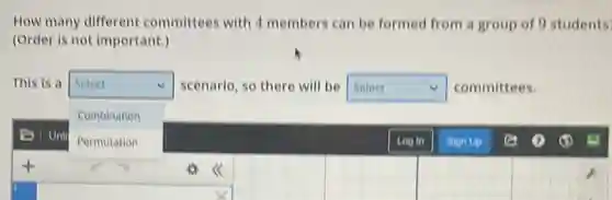 How many different committees with 4 members can be formed from a group of 0 students
(Order is not important.)
This is a Select scenario, so there will be square v committees.
square
Combination
Permutation
