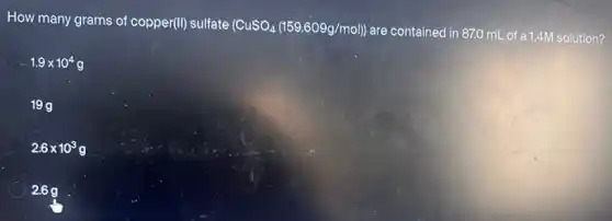 How many grams of copper(II) sulfate (CuSO_(4)(159.609g/mol))
are contained in 87,0 mL of a1.4M solution?
C 1.9times 10^4g
199
2.6times 10^3g
2.69