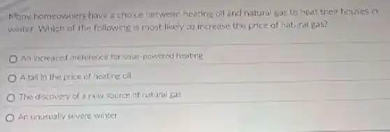 Many homeowners have choice between heating oil and natural gas to heat their houses in
winter, Which of the following is most likely to increase the price of natural gas?
An increased preference for solar-powered heating
A fall in the price of heating oil
The discovery of a new source of natural gas
An unusually severe winter