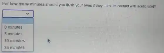 For how many minutes should you flush your eyes if they come in contact with acetic acid?
square 
0 minutes
5 minutes
10 minutes