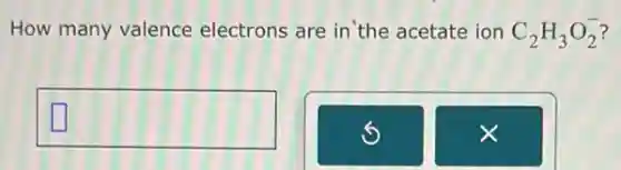 How many valence electrons are in the acetate ion C_(2)H_(3)O_(2)^-
square