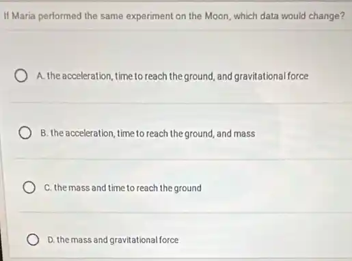 If Maria performed the same experiment on the Moon, which data would change?
A. the acceleration, time to reach the ground, and gravitational force
B. the acceleration, time to reach the ground, and mass
C. the mass and time to reach the ground
D. the mass and gravitational force