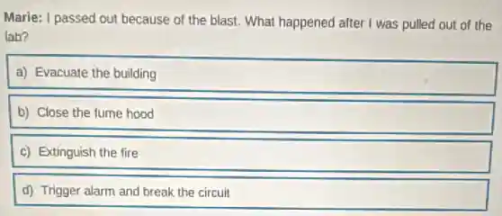 Marie: I passed out because of the blast.What happened after I was pulled out of the
lab?
a) Evacuate the building
b) Close the fume hood
c) Extinguish the fire
d) Trigger alarm and break the circuit