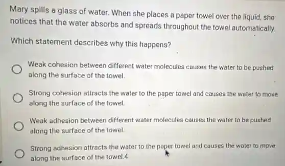 Mary spills a glass of water. When she places a paper towel over the liquid, she
notices that the water absorbs and spreads throughout the towel automatically.
Which statement describes why this happens?
Weak cohesion between different water molecules causes the water to be pushed
along the surface of the towel.
Strong cohesion attracts the water to the paper towel and causes the water to move
along the surface of the towel.
Weak adhesion between different water molecules causes the water to be pushed
along the surface of the towel.
Strong adhesion attracts the water to the paper towel and causes the water to move
along the surface of the towel.4