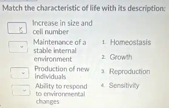Match the characteristic of life with its description:
square
Increase in size and
cell number
square
Maintenance of a
stable internal
environment
square
Production of new
individuals
square
Ability to respond
to environmental
changes
1. Homeostasis
2. Growth
3. Reproduction
4. Sensitivity