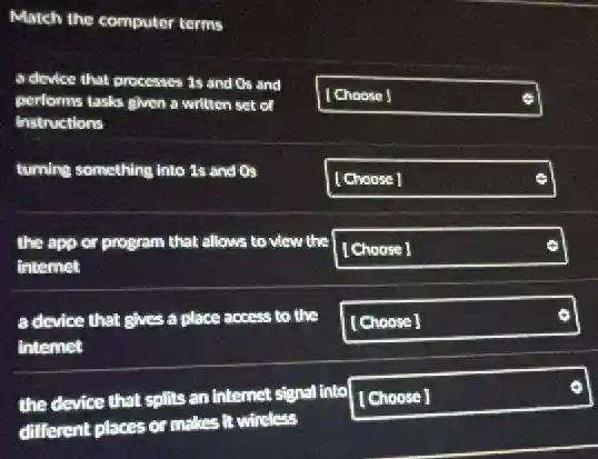 Match the computer terms
a device that processes 1s and Os and
performs tasks given a written set of
Instructions
square
turning something into 1s and Os
square
the app or program that allows to view the
internet
square
a device that gives a place access to the
intemet
square
the device that splits an internet signal into
different places or makes it wincless
square