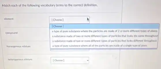 Match each of the following vocabulary terms to the correct definition.
element
square 
single type of atom
[Choose]
[Choose]
a type of pure substance where the particles are made of 2 or more different types of atoms
a substance made of two or more different types of particles that looks the same throughout
a substance made of two or more different types of particles that looks different throughout
square 
compound
homogenous mixture
heterogenous mixture
square