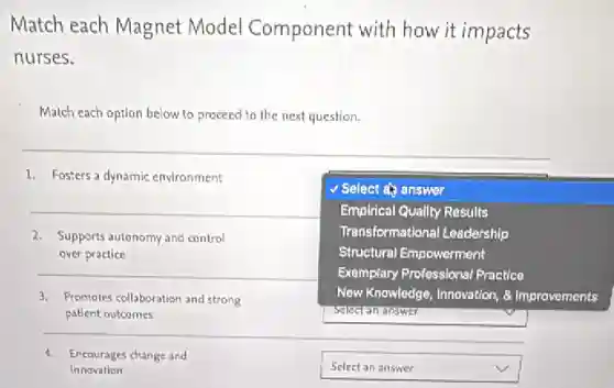 Match each Magnet Model Component with how it impacts
nurses.
Match each option below to proceed to the next question.
__
1. Fosters a dynamic environment
square 
because
Select answer
Emplrical Quallty Results
Transformational Leadership
Structural Empowerment
Exemplary Professional Practice
New Knowledge, Innovation,Improvements
2. Supports autonomy and control
over practice
__
3. Promotes collaboration and strong
patient outcomes
4. Encourages change and
innovation
square  v