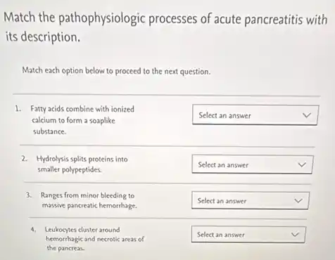 Match the pathophysiologic processes of acute pancreatitis with
its description.
Match each option below to proceed to the next question.
1. Fatty acids combine with ionized
calcium to form a soaplike
substance.
square  v
2. Hydrolysis splits proteins into
smaller polypeptides.
square  v
3. Ranges from minor bleeding to
massive pancreatic hemorrhage.
square  v
hemorrhagic and necrotic areas of
4. Leukocytes cluster around
the pancreas.
square  v