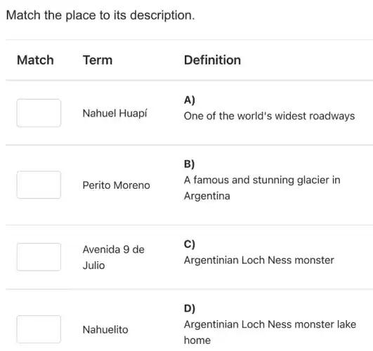 Match the place to its description.
Match Term
Definition
A)
square 
Nahuel Huapí
One of the world's widest roadways
B)
Perito Moreno
A famous and stunning glacier in
Argentina
Avenida 9 de
Julio
Argentinian Loch Ness monster
D)
square 
Nahuelito
Argentinian Loch Ness monster lake
home