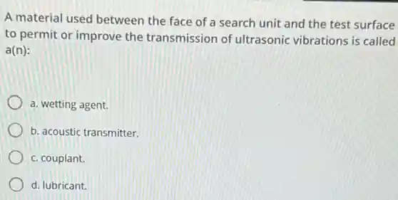 A material used between the face of a search unit and the test surface
to permit or improve the transmission of ultrasonic vibrations is called
a(n):
a. wetting agent.
b. acoustic transmitter.
c. couplant.
d. lubricant.