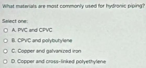 What materials are most commonly used for hydronic piping?
Select one:
A. PVC and CPVC
B. CPVC and polybutylene
C. Copper and galvanized iron
D. Copper and cross-linked polyethylene
