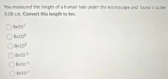 You measured the length of a human hair under the microscope and found it to be
0.08 cm. Convert this length to km.
8times 10^7
8times 10^3
8times 10^2
8times 10^-2
8times 10^-3
8times 10^-7