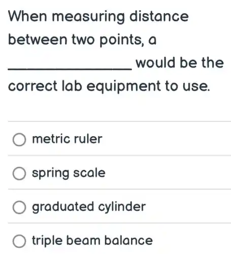 When measuring distance
between two points, a
__ would be the
correct lab equipment to use.
metric ruler
spring scale
graduated cylinder
) triple beam balance