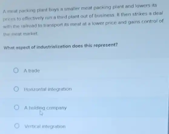 A meat packing plant buys a smaller meat packing plant and lowers its
prices to effectively run a third plant out of business. It then strikes a deal
with the railroad to transport its meat at a lower price and gains control of
the meat market
What aspect of industrialization does this represent?
A trade
Horizontal integration
A holding company
Vertical integration