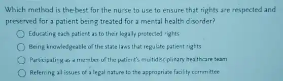 Which method is the-best for the nurse to use to ensure that rights are respected and
preserved for a patient being treated for a mental health disorder?
Educating each patient as to their legally protected rights
Being knowledgeable of the state laws that regulate patient rights
Participating as a member of the patient's multidisciplinary healthcare team
Referring all issues of a legal nature to the appropriate facility committee