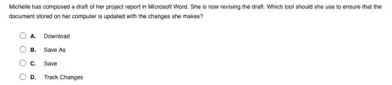 Michelle has composed a draft of her project report in Microsoft Word.She is now revising the draft. Which tool should she use to ensure that the
document stored on her computer is updated with the changes she makes?
A. Download
B. Save As
C. Save
D. Track Changes