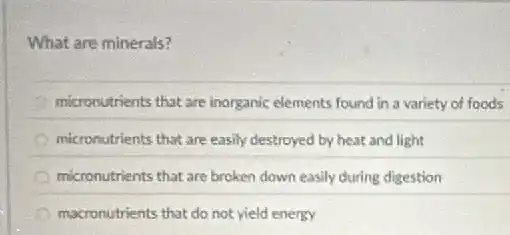 What are minerals?
micronutrients that are inorganic elements found in a variety of foods
micronutrients that are easily destroyed by heat and light
micronutrients that are broken down easily during digestion
macronutrients that do not yield energy