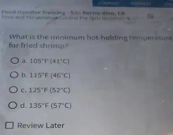 What is the minimum hot -holding temperature
for fried shrimp?
a. 105^circ F(41^circ C)
b 115^circ F(46^circ C)
C. 125^circ F(52^circ C)
d. 135^circ F(57^circ C)
Review Later