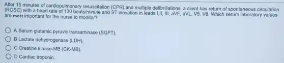 minutes of cardiopulmonary resuscitation (CPR) and multiple defibrillations, a client has return of spontaneous circulation
(ROSC) with a heart rate of 130beats/minute
and ST elevation in leads I,II, III, aVF,aVL, V5, V6. Which serum laboratory values are most important for the nurse to monitor?
A Serum glutamic pyruvic transaminase (SGPT)
B Lactate dehydrogenase (LDH)
C Creatine kinase-MB (CK-MB)
D Cardiac troponin.