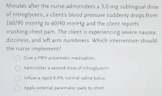 Minutes after the nurse administers 3 .0 mg sublingual dose
of nitroglycern, a client's blood pressure suddenly drops from
160/90mmHg to 60/40mmHg and the client reports
crushing chest pain The client is experiencing severe nausea,
dizziness, and left arm numbness.Which intervention should
the nurse implement?
Give a PRN antiemetic medication.
Administer a second dose of nitroglycerin.
Infuse a rapid 0.9%  normal saline bolus.
Apply external pacemaker pads to chest.