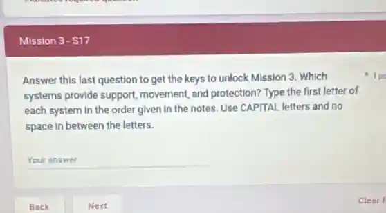 Mission 3- 17
Answer this last question to get the keys to unlock Mission 3. Which
systems provide support, movement, and protection? Type the first letter of
each system in the order given in the notes. Use CAPITAL letters and no
space in between the letters.
__
1 po
