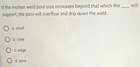 If the molten weld pool size increases beyond that which the __ will
support, the pool will overflow and drip down the weld.
a. shelf
b. core
c. edge
d. pool