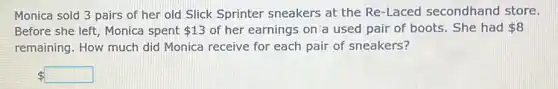 Monica sold 3 pairs of her old Slick Sprinter sneakers at the Re-Laced secondhand store.
Before she left, Monica spent 13 of her earnings on a used pair of boots. She had 8
remaining. How much did Monica receive for each pair of sneakers?