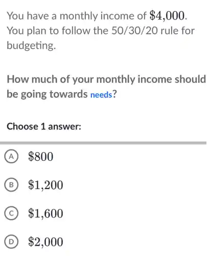 You have a monthly income of 4,000
You plan to follow the 50/30/20 rule for
budgeting.
How much of your monthly income should
be going towards needs?
Choose 1 answer:
A 800
B 1,200
C 1,600
D 2,000