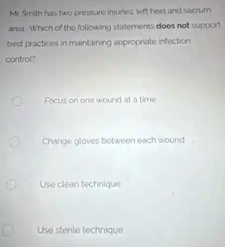 Mr. Smith has two pressure injuries: left heel and sacrum
area. Which of the following statements does not support
best practices in maintaining appropriate infection
control?
Focus on one wound at a time
Change gloves between each wound
Use clean technique
Use sterile technique