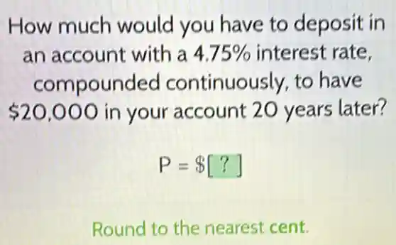 How much would you have to deposit in
an account with a 4.75%  interest rate,
compounded continuously, to have
 20,000 in your account 20 years later?
P= [?]
Round to the nearest cent.