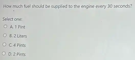 How much fuel should be supplied to the engine every 30 seconds?
Select one:
A. 1 Pint
B. 2 Liters
C. 4 Pints
D. 2 Pints