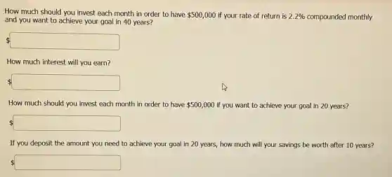 How much should you invest each month in order to have 500,000 if your rate of return is 2.2%  compounded monthly
and you want to achieve your goal in 40 years?
How much interest will you earn?
 square 
How much should you invest each month in order to have 500,000 if you want to achieve your goal in 20 years?
If you deposit the amount you need to achieve your goal in 20 years, how much will your savings be worth after 10 years?