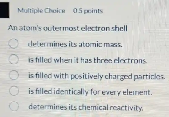 Multiple Choice 0.5 points
An atom's outermost electron shell
determines its atomic mass.
is filled when it has three electrons.
is filled with positively charged particles.
is filled identically for every element.
determines its chemical reactivity.
