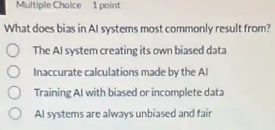 Multiple Choice 1 point
What does bias in Al systems most commonly result from?
The Al system creating its own biased data
Inaccurate calculations made by the Al
Training Al with biased or incomplete data
Al systems are always unbiased and fair