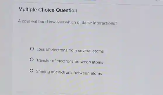 Multiple Choice Question
A covalent bond involves which of these interactions?
Loss of electrons from several atoms
Transfer of electrons between atoms
Sharing of electrons between atoms