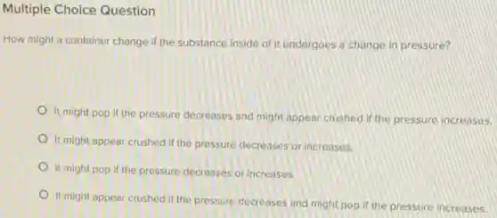 Multiple Choice Question
How might a container change if the substance inside of it undergoes a change in pressure?
It might pop if the pressure decreases and might appear crushed if the pressure increases.
It might appear crushed if the pressure decreases or increases.
It might pop if the pressure decreases or increases.
It might appear crushed if the pressure decreases and might pop if the pressure increases.