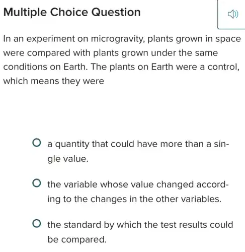 Multiple Choice Question
In an experiment on microgravity.plants grown in space
were compared with plants grown under the same
conditions on Earth. The plants on Earth were a control,
which means they were
a quantity that could have more than a sin-
gle value.
the variable whose value changed accord-
ing to the changes in the other variables.
the standard by which the test results could