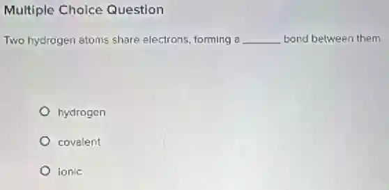 Multiple Choice Question
Two hydrogen atoms share electrons, forming a __ bond between them.
hydrogen
covalent
ionic