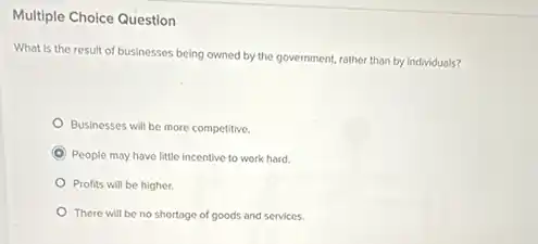 Multiple Choice Question
What is the result of businesses being owned by the government, rather than by individuals?
Businesses will be more competitive.
C People may have little incentive to work hard.
Profits will be higher.
There will be no shortage of goods and services.