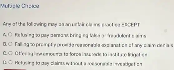 Multiple Choice
Any of the following may be an unfair claims practice EXCEPT
A. O Refusing to pay persons bringing false or fraudulent claims
B. Failing to promptly provide reasonable explanation of any claim denials
C. Offering low amounts to force insureds to institute litigation
D. Refusing to pay claims without a reasonable investigation