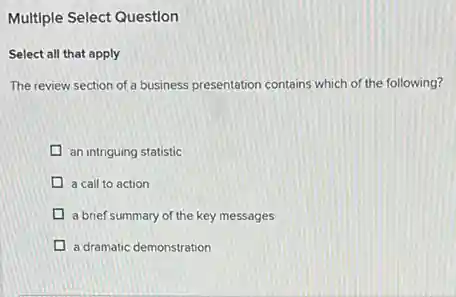 Multiple Select Question
Select all that apply
The review section of a business presentation contains which of the following?
an intriguing statistic
a call to action
a brief summary of the key messages
a dramatic demonstration