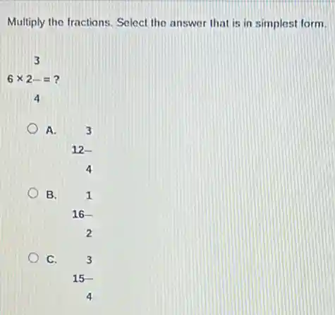Multiply the fractions. Select the answer that is in simplest form.
6times 2-= 4
A.
3 12- 4
B.
1 16- 2
C.
3 15- 4