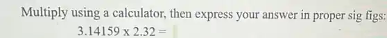 Multiply using a calculator, then express your answer in proper sig figs:
3.14159times 2.32=