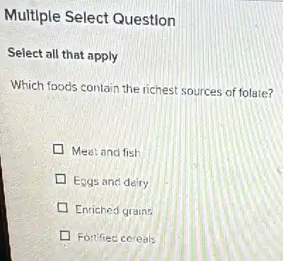 Multlple Select Question
Select all that apply
Which foods contain the richest sources of folate?
Meat and fish
Eggs and dairy
Enriched grains
Fortified cereals