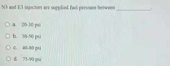 N3 and E3 injectors are supplied fuel pressure between __
a. 20-30 psi
b. 30-50 psi
C. 40-80 psi
d. 75-90 90 psi