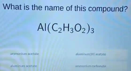 What is the name of this compound?
Al(C_(2)H_(3)O_(2))_(3)
ammonium acetate
aluminum (III) acetate
aluminum acetate
ammonium carbonate