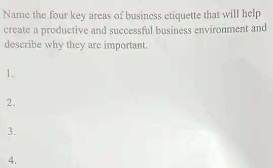 Name the four key areas of business etiquette that will help
create a productive and successful business environment and
describe why they are important.
1.
2.
3.
4.
