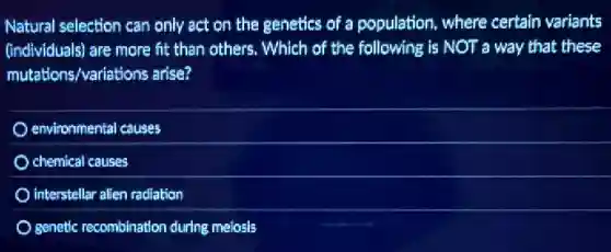Natural selection can only act on the genetics of a population, where certain variants
(individuals) are more fit than others. Which of the following is NOT a way that these
mutations/variations arise?
environmental causes
chemical causes
interstellar allen radiation
genetic recombination during meiosis